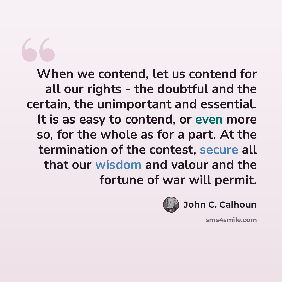 “When we contend, let us contend for all our rights - the doubtful and the certain, the unimportant and essential. It is as easy to contend, or even more so, for the whole as for a part. At the termination of the contest, secure all that our wisdom and valour and the fortune of war will permit.” quote by John C. Calhoun