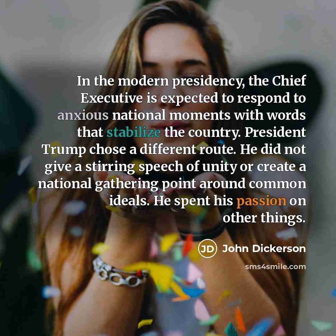 “In the modern presidency, the Chief Executive is expected to respond to anxious national moments with words that stabilize the country. President Trump chose a different route. He did not give a stirring speech of unity or create a national gathering point around common ideals. He spent his…” quote by John Dickerson