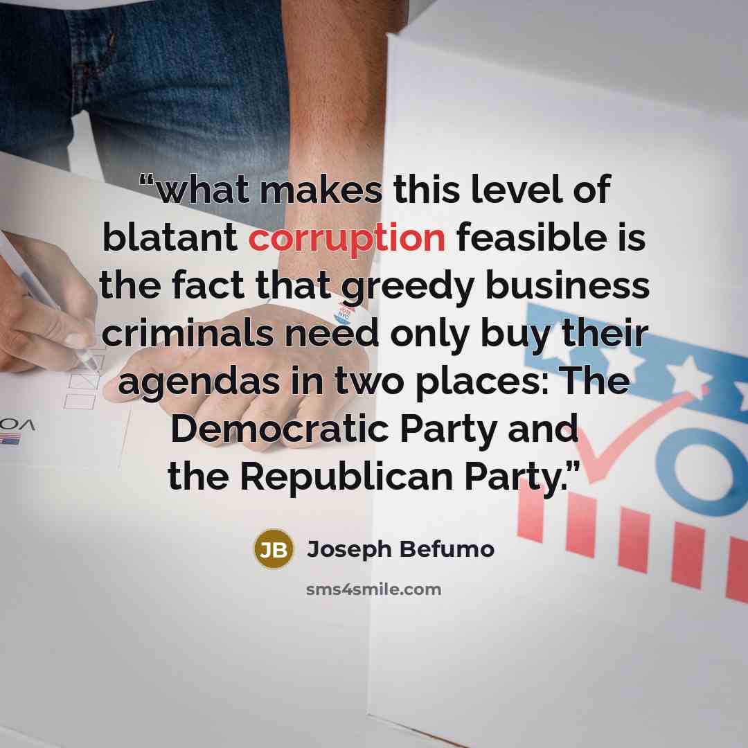 “what makes this level of blatant corruption feasible is the fact that greedy business criminals need only buy their agendas in two places: The Democratic Party and the Republican Party.” quote by Joseph Befumo