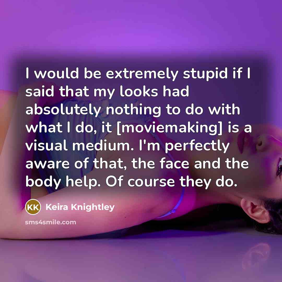 “I would be extremely stupid if I said that my looks had absolutely nothing to do with what I do, it [moviemaking] is a visual medium. I'm perfectly aware of that, the face and the body help. Of course they do.” quote by Keira Knightley