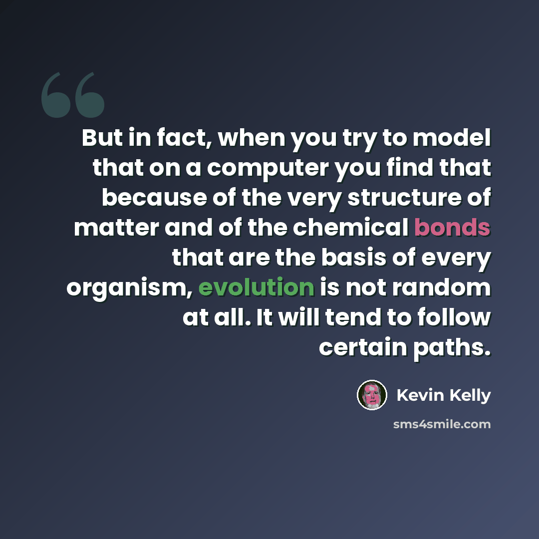 “But in fact, when you try to model that on a computer you find that because of the very structure of matter and of the chemical bonds that are the basis of every organism, evolution is not random at all. It will tend to follow certain paths.” quote by Kevin Kelly