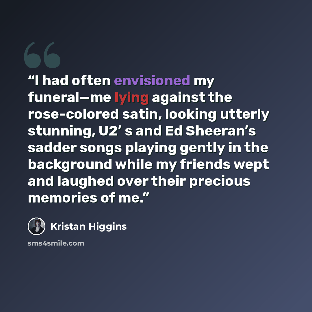 “I had often envisioned my funeral—me lying against the rose-colored satin, looking utterly stunning, U2’ s and Ed Sheeran’s sadder songs playing gently in the background while my friends wept and laughed over their precious memories of me.” quote by Kristan Higgins