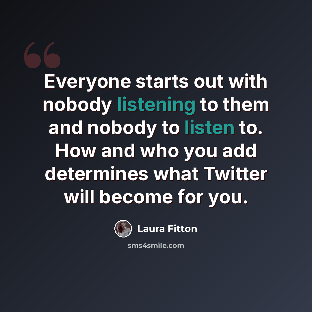 “Everyone starts out with nobody listening to them and nobody to listen to. How and who you add determines what Twitter will become for you.” quote by Laura Fitton