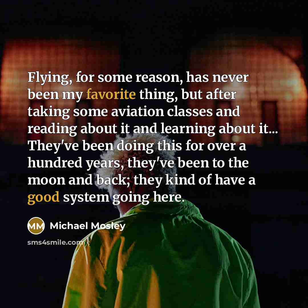 “Flying, for some reason, has never been my favorite thing, but after taking some aviation classes and reading about it and learning about it... They've been doing this for over a hundred years, they've been to the moon and back; they kind of have a good system going here.” quote by Michael Mosley