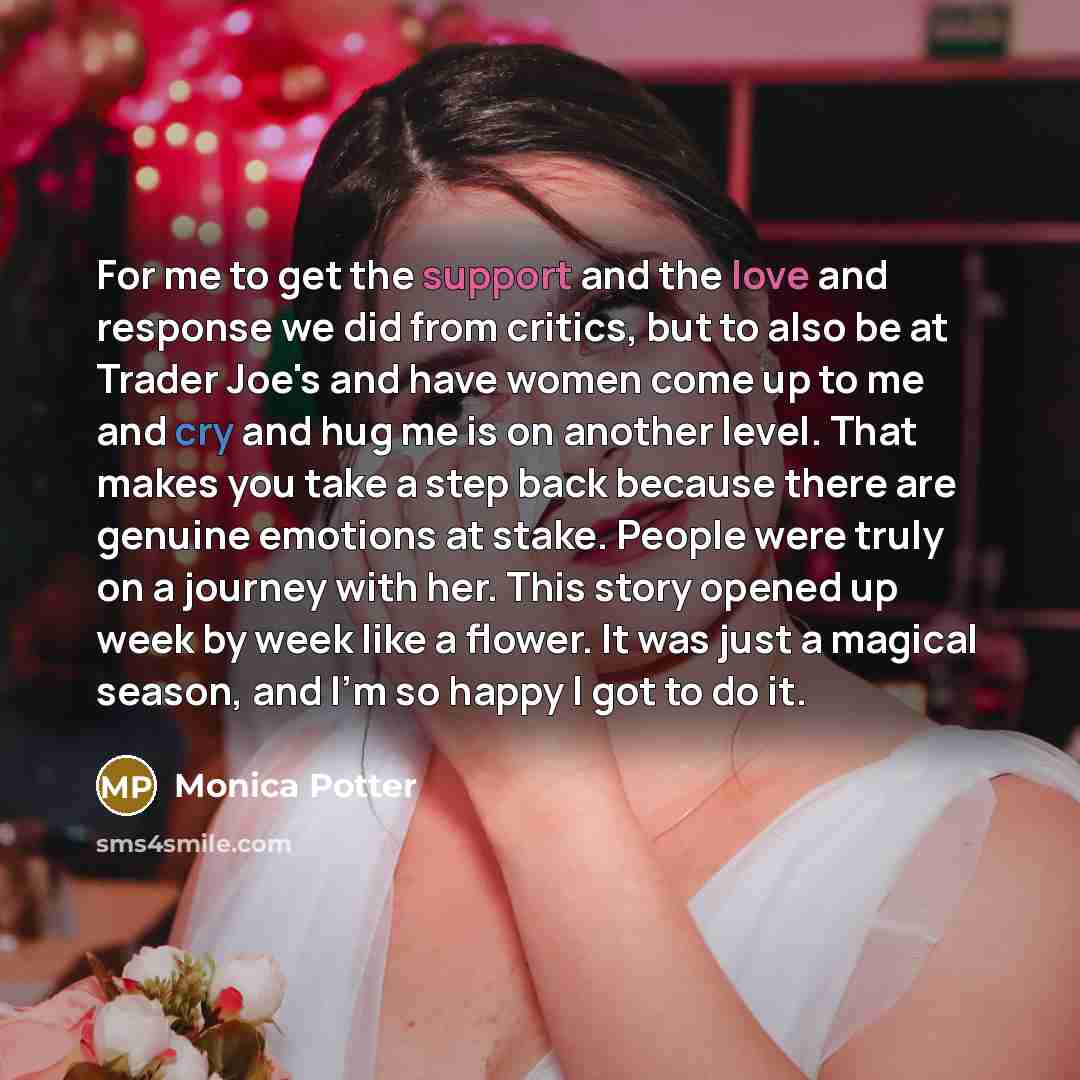 “For me to get the support and the love and response we did from critics, but to also be at Trader Joe's and have women come up to me and cry and hug me is on another level. That makes you take a step back because there are genuine emotions at stake. People were truly on a journey with her. This…” quote by Monica Potter