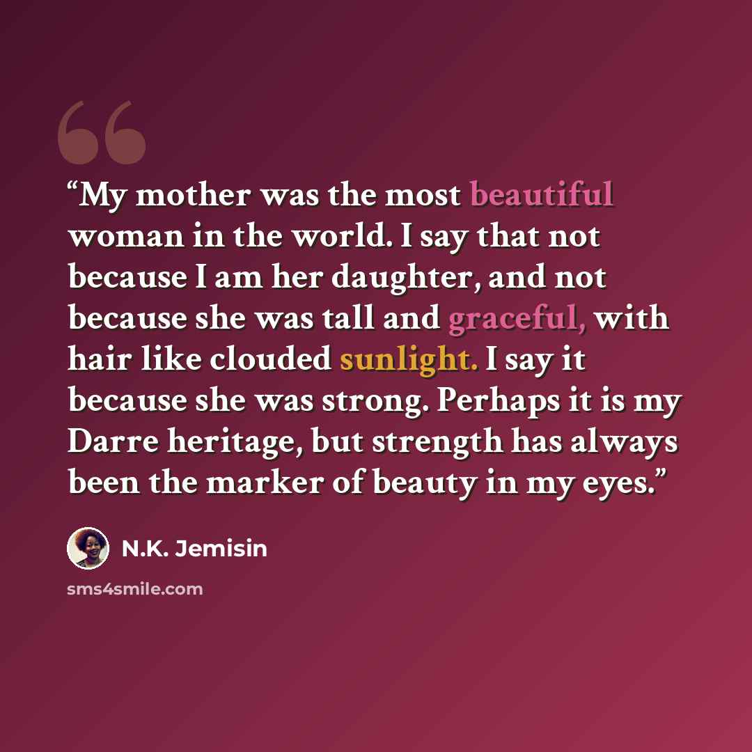 “My mother was the most beautiful woman in the world. I say that not because I am her daughter, and not because she was tall and graceful, with hair like clouded sunlight. I say it because she was strong. Perhaps it is my Darre heritage, but strength has always been the marker of beauty in my eyes.” quote by N.K. Jemisin