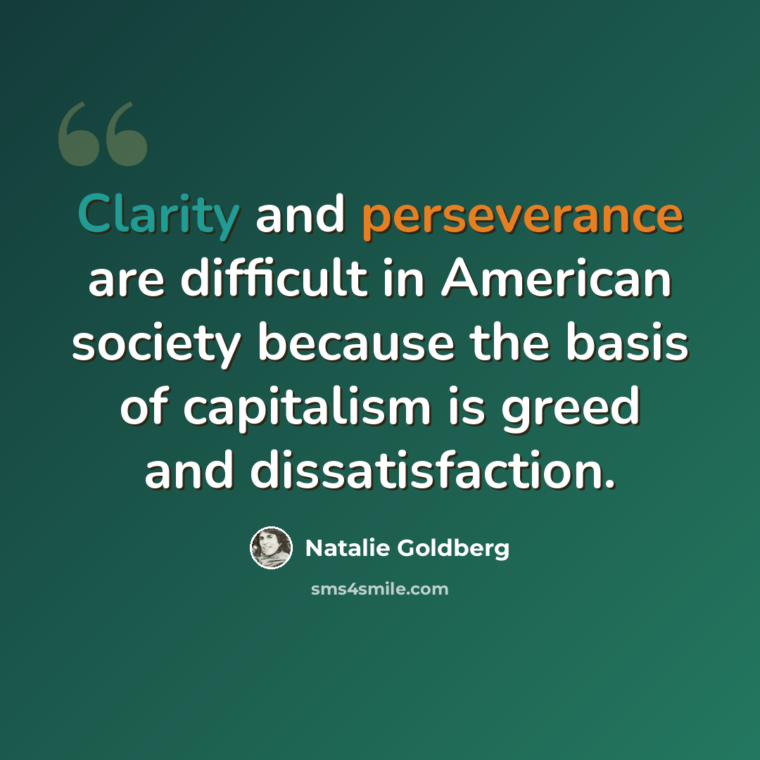 “Clarity and perseverance are difficult in American society because the basis of capitalism is greed and dissatisfaction.” quote by Natalie Goldberg