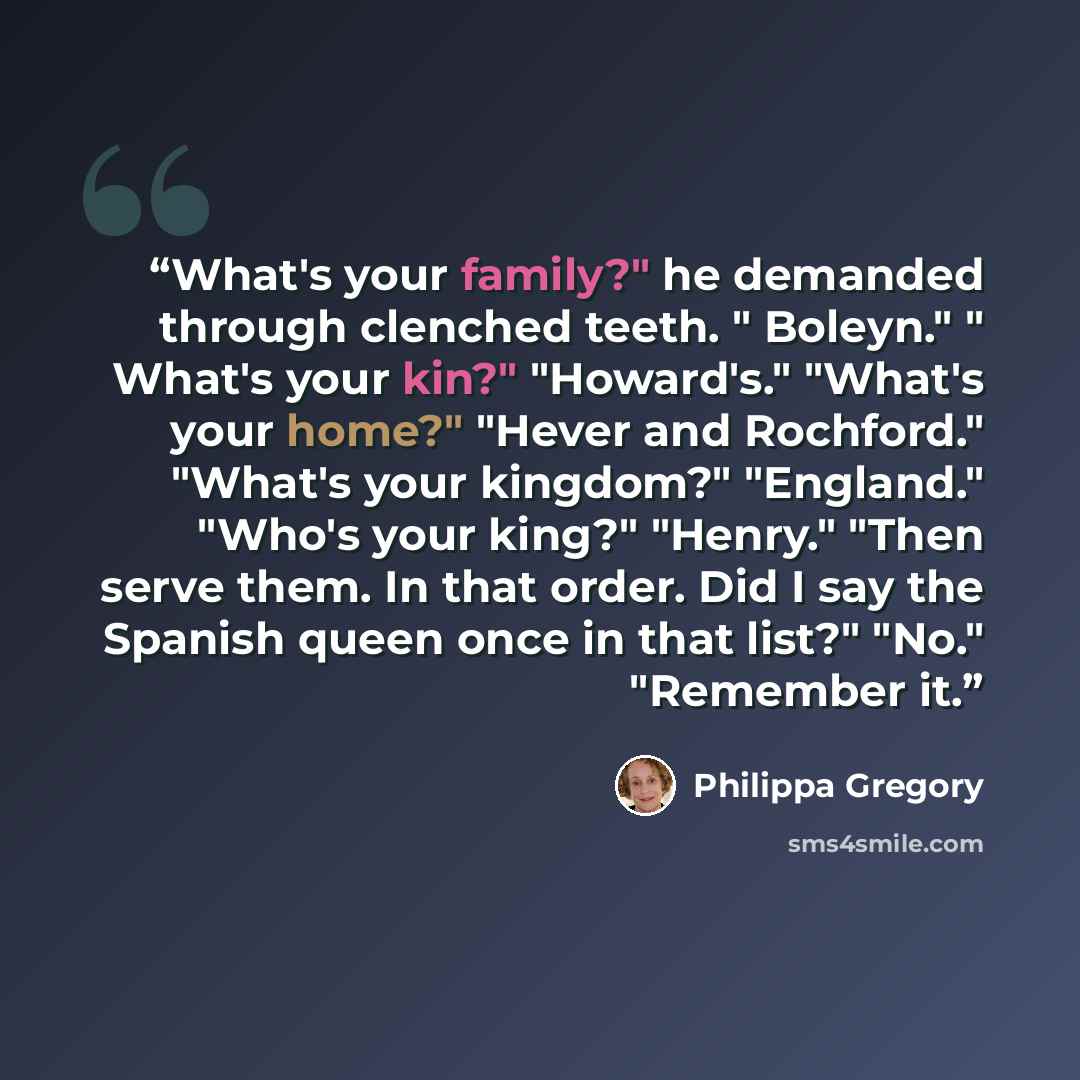 “What's your family?" he demanded through clenched teeth. " Boleyn." " What's your kin?" "Howard's." "What's your home?" "Hever and Rochford." "What's your kingdom?" "England." "Who's your king?" "Henry." "Then serve them. In that order. Did I say the Spanish queen once in that list?" "No."…” quote by Philippa Gregory