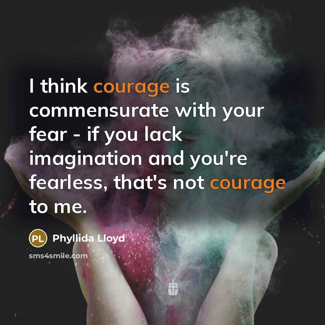 “I think courage is commensurate with your fear - if you lack imagination and you're fearless, that's not courage to me.” quote by Phyllida Lloyd