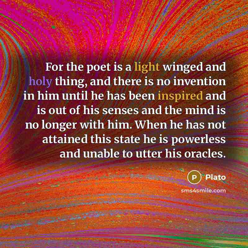 “For the poet is a light winged and holy thing, and there is no invention in him until he has been inspired and is out of his senses and the mind is no longer with him. When he has not attained this state he is powerless and unable to utter his oracles.” quote by Plato