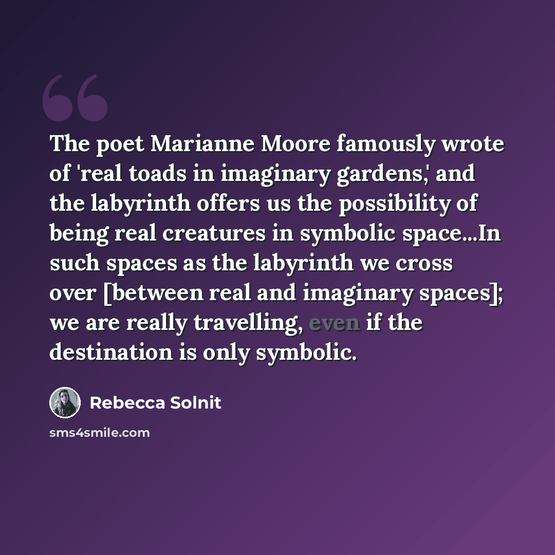 “The poet Marianne Moore famously wrote of 'real toads in imaginary gardens,' and the labyrinth offers us the possibility of being real creatures in symbolic space...In such spaces as the labyrinth we cross over [between real and imaginary spaces]; we are really travelling, even if the destination…” quote by Rebecca Solnit