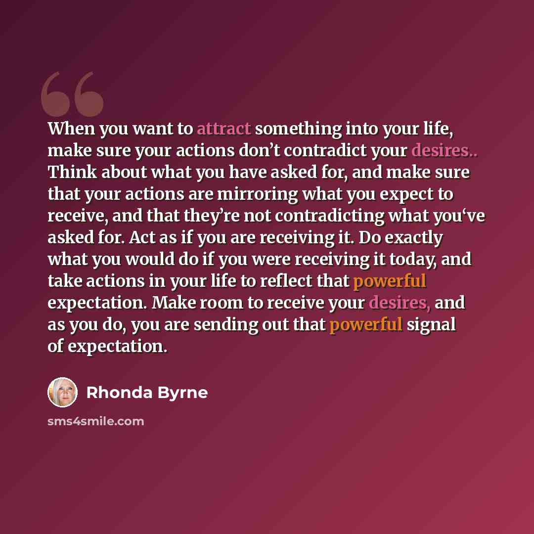 “When you want to attract something into your life, make sure your actions don’t contradict your desires.. Think about what you have asked for, and make sure that your actions are mirroring what you expect to receive, and that they’re not contradicting what you‘ve asked for. Act as if you are…” quote by Rhonda Byrne