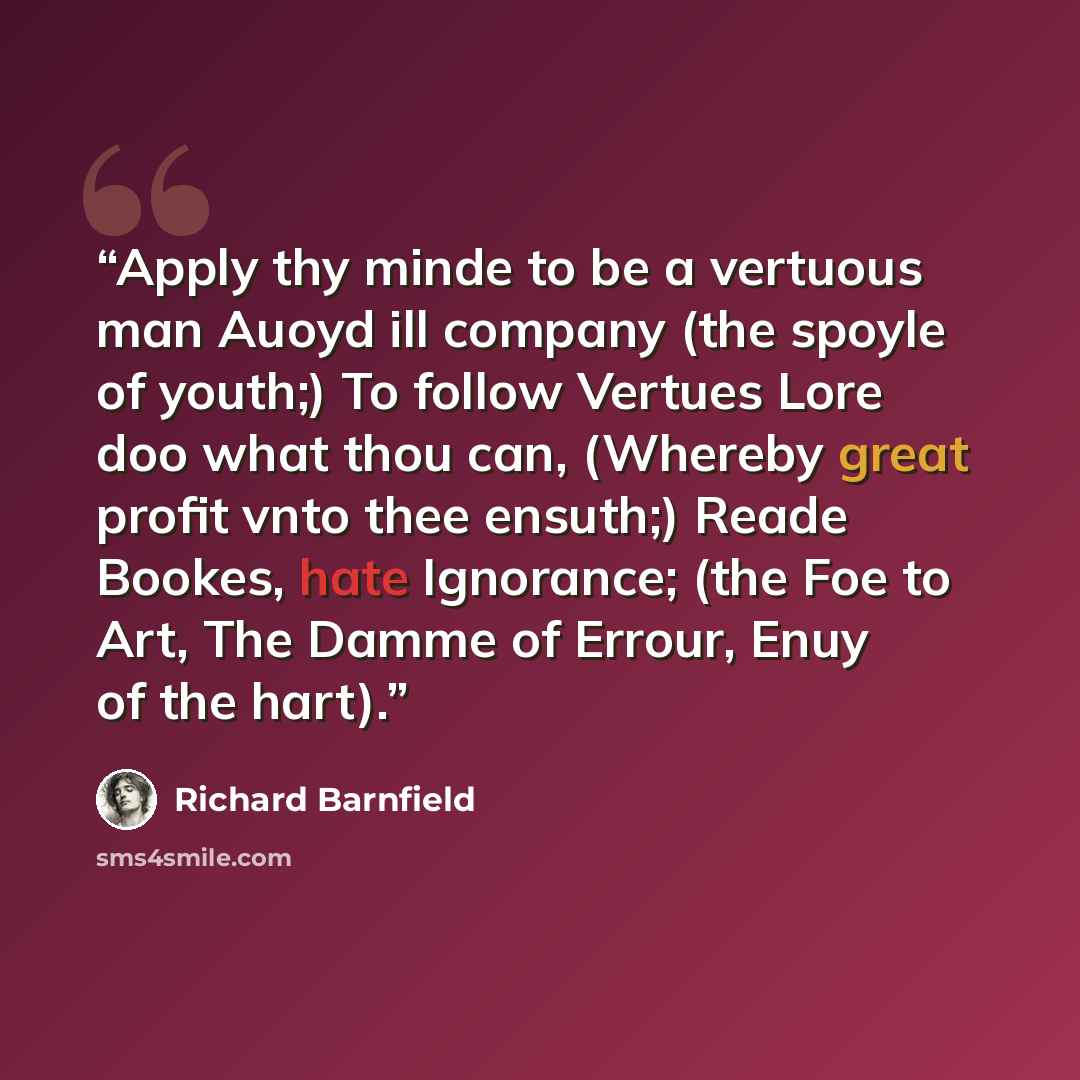 “Apply thy minde to be a vertuous man Auoyd ill company (the spoyle of youth;) To follow Vertues Lore doo what thou can, (Whereby great profit vnto thee ensuth;) Reade Bookes, hate Ignorance; (the Foe to Art, The Damme of Errour, Enuy of the hart).” quote by Richard Barnfield