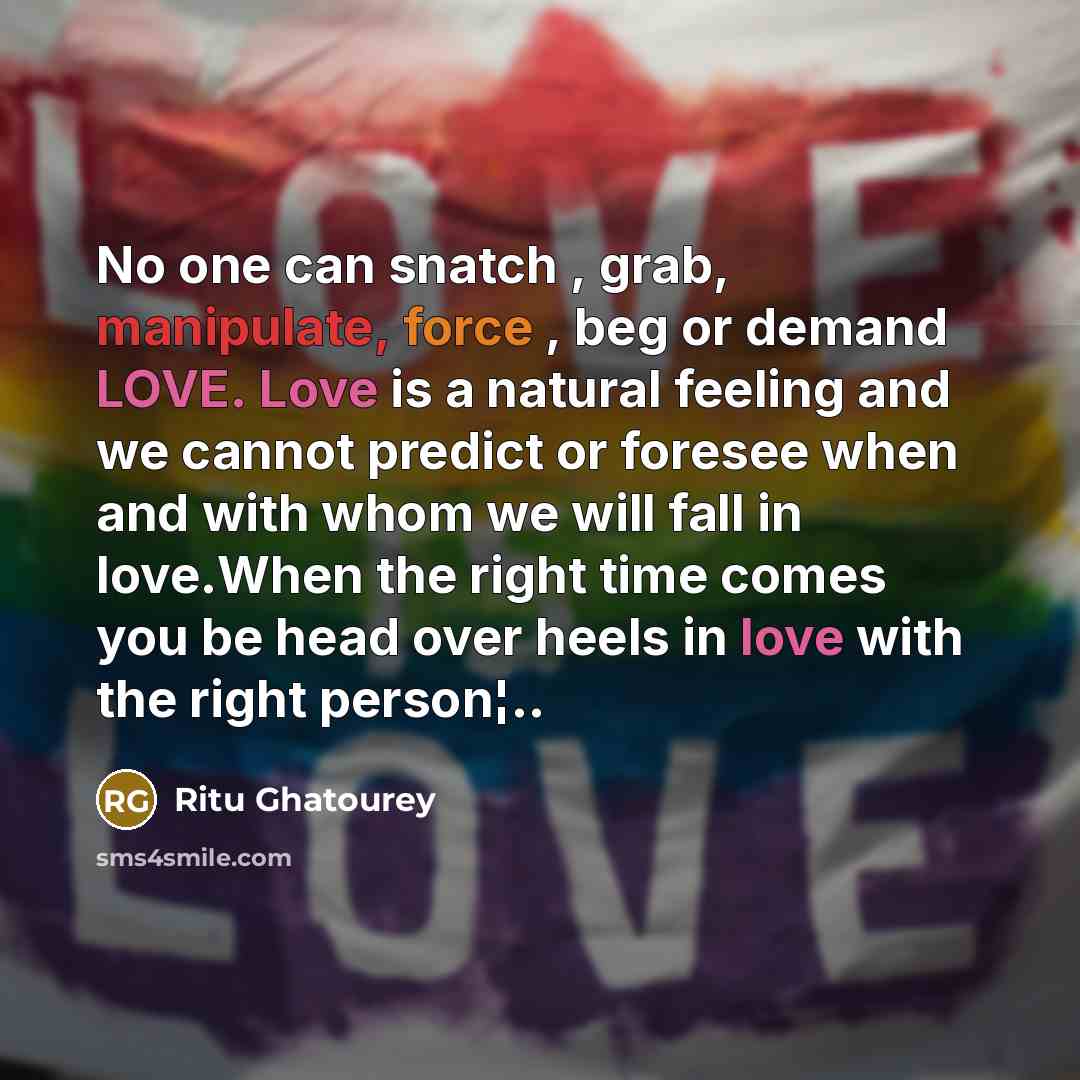 “No one can snatch , grab, manipulate, force , beg or demand LOVE. Love is a natural feeling and we cannot predict or foresee when and with whom we will fall in love.When the right time comes you be head over heels in love with the right person¦..” quote by Ritu Ghatourey