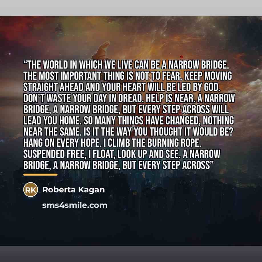 “The world in which we live can be a narrow bridge. The most important thing is not to fear. Keep moving straight ahead and your heart will be led by God. Don’t waste your day in dread. Help is near. A narrow bridge, a narrow bridge, but every step across will lead you home. So many things have…” quote by Roberta Kagan