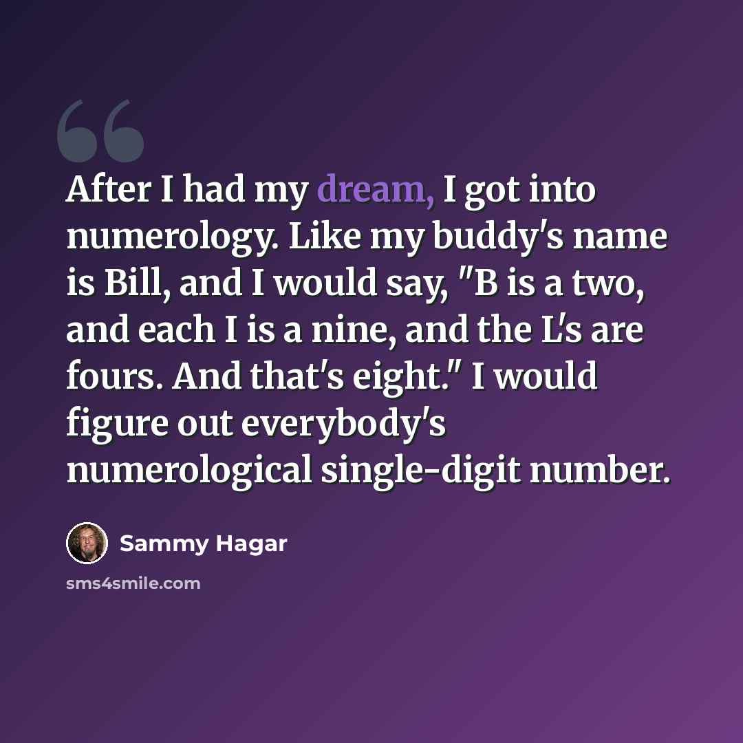 “After I had my dream, I got into numerology. Like my buddy's name is Bill, and I would say, "B is a two, and each I is a nine, and the L's are fours. And that's eight." I would figure out everybody's numerological single-digit number.” quote by Sammy Hagar