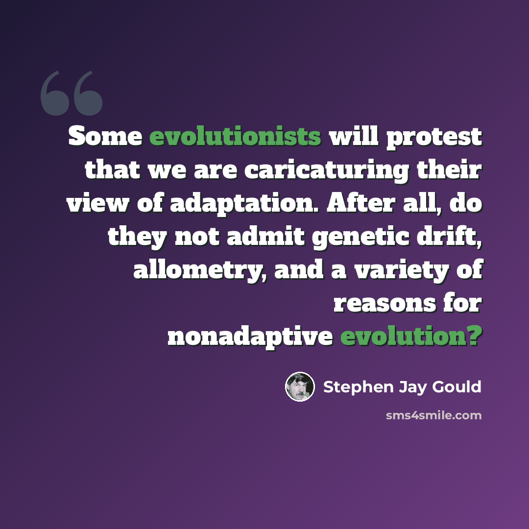 “Some evolutionists will protest that we are caricaturing their view of adaptation. After all, do they not admit genetic drift, allometry, and a variety of reasons for nonadaptive evolution?” quote by Stephen Jay Gould