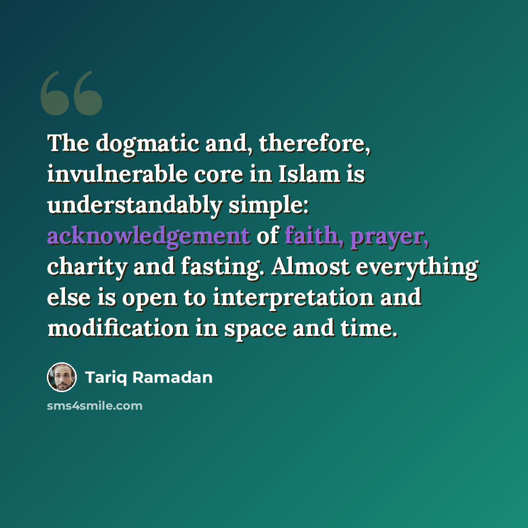 “The dogmatic and, therefore, invulnerable core in Islam is understandably simple: acknowledgement of faith, prayer, charity and fasting. Almost everything else is open to interpretation and modification in space and time.” quote by Tariq Ramadan