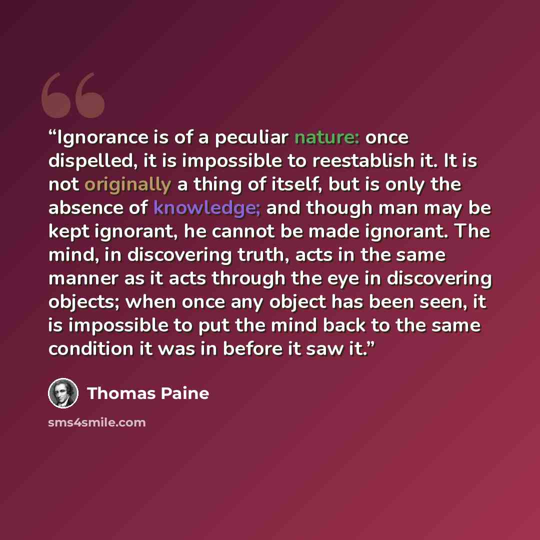 “Ignorance is of a peculiar nature: once dispelled, it is impossible to reestablish it. It is not originally a thing of itself, but is only the absence of knowledge; and though man may be kept ignorant, he cannot be made ignorant. The mind, in discovering truth, acts in the same manner as it acts…” quote by Thomas Paine