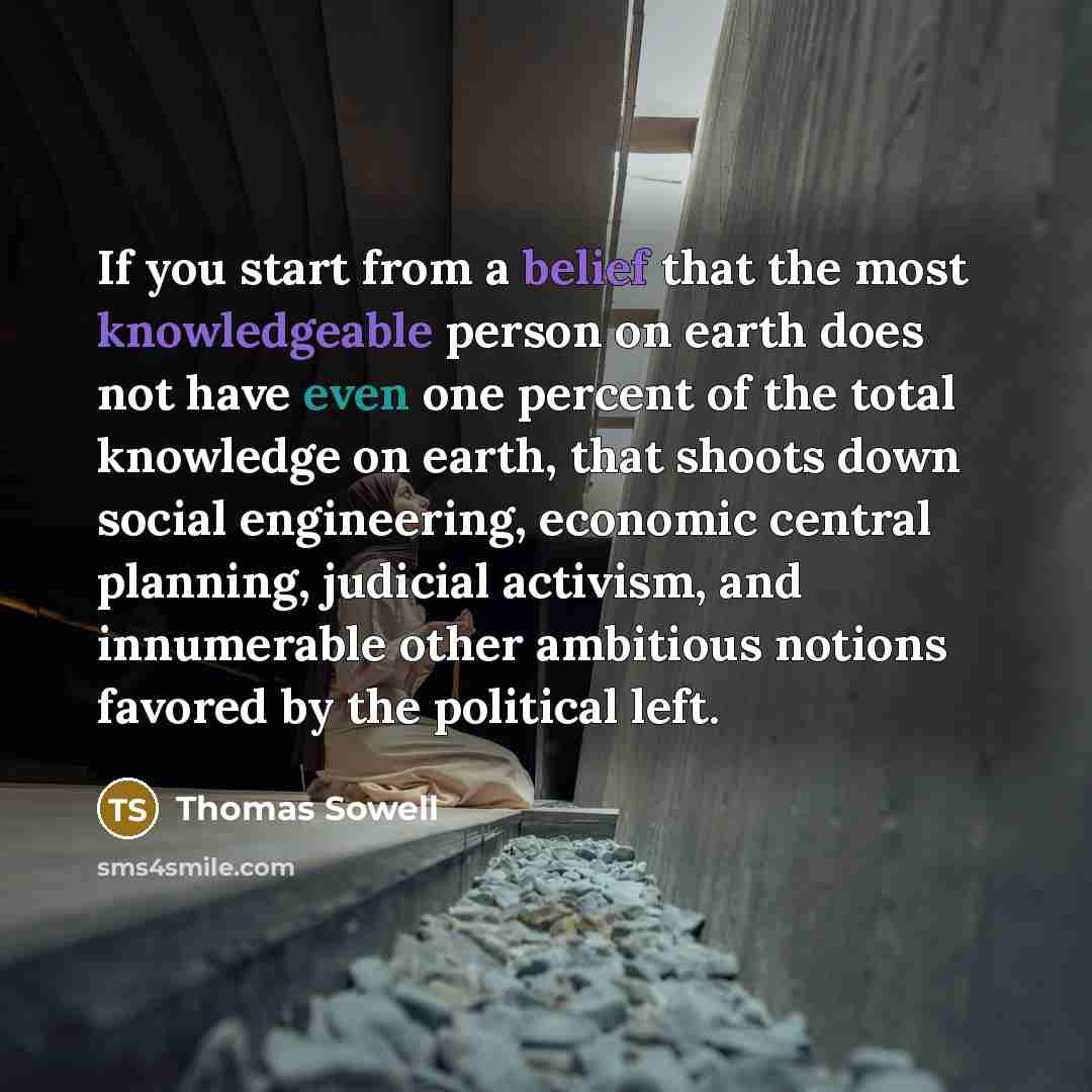 “If you start from a belief that the most knowledgeable person on earth does not have even one percent of the total knowledge on earth, that shoots down social engineering, economic central planning, judicial activism, and innumerable other ambitious notions favored by the political left.” quote by Thomas Sowell