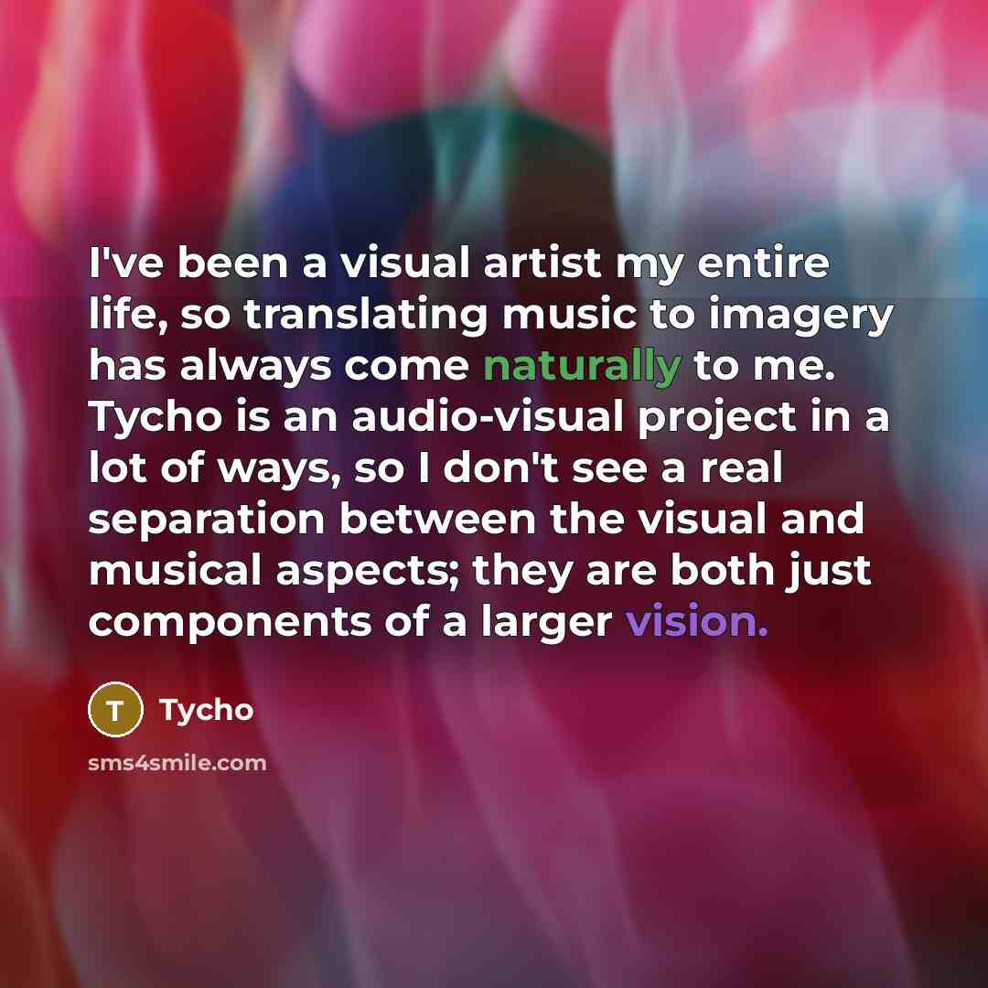“I've been a visual artist my entire life, so translating music to imagery has always come naturally to me. Tycho is an audio-visual project in a lot of ways, so I don't see a real separation between the visual and musical aspects; they are both just components of a larger vision.” quote by Tycho