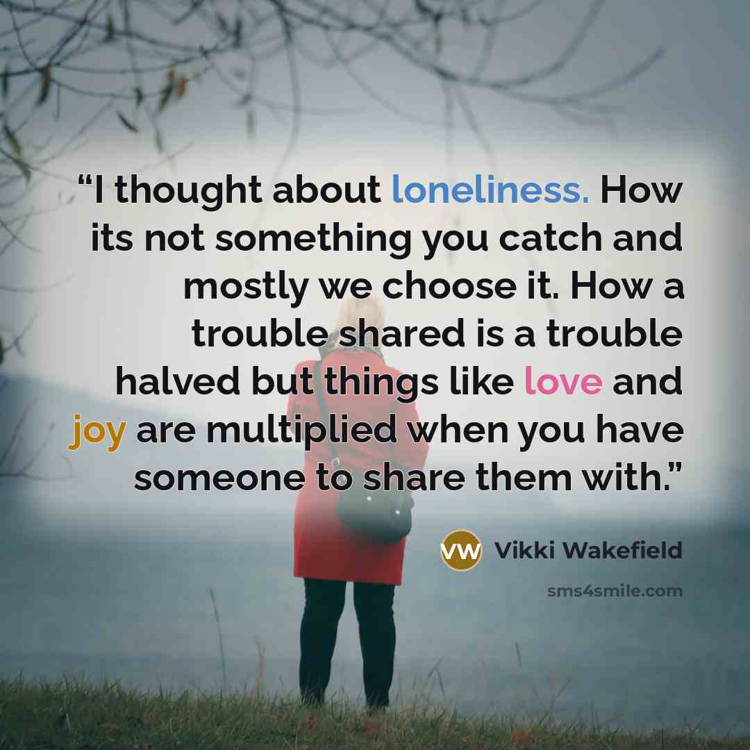 “I thought about loneliness. How its not something you catch and mostly we choose it. How a trouble shared is a trouble halved but things like love and joy are multiplied when you have someone to share them with.” quote by Vikki Wakefield