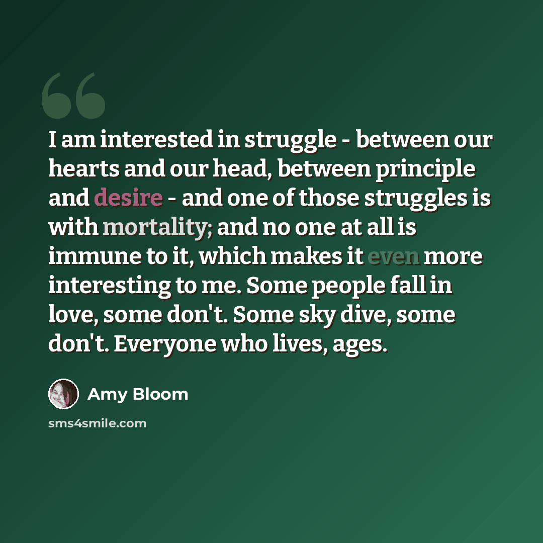 “I am interested in struggle - between our hearts and our head, between principle and desire - and one of those struggles is with mortality; and no one at all is immune to it, which makes it even more interesting to me. Some people fall in love, some don't. Some sky dive, some don't. Everyone who…” quote by Amy Bloom