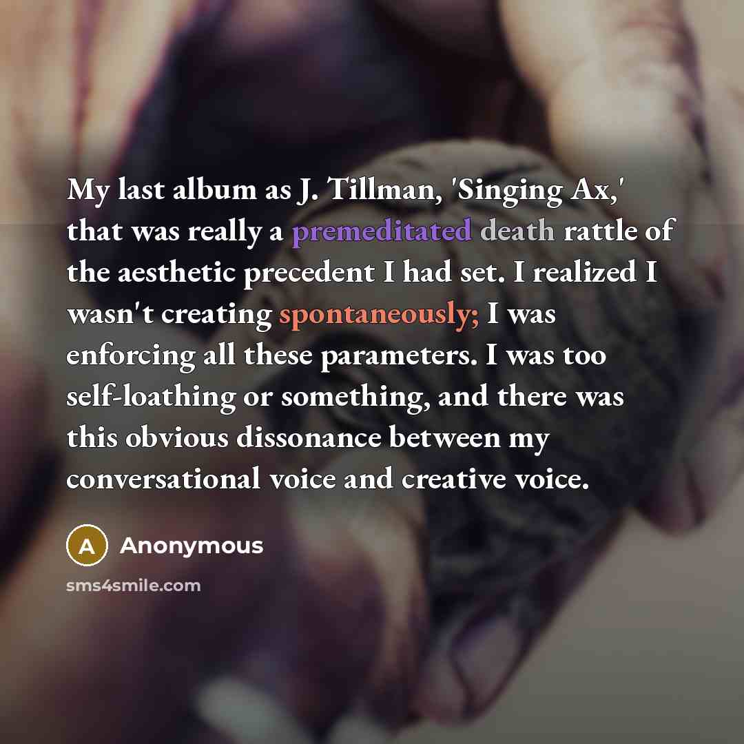 “My last album as J. Tillman, 'Singing Ax,' that was really a premeditated death rattle of the aesthetic precedent I had set. I realized I wasn't creating spontaneously; I was enforcing all these parameters. I was too self-loathing or something, and there was this obvious dissonance between my…” quote by Anonymous