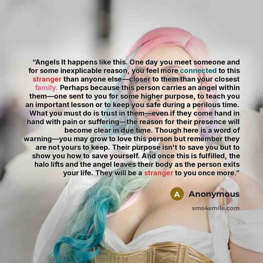 “Angels It happens like this. One day you meet someone and for some inexplicable reason, you feel more connected to this stranger than anyone else—closer to them than your closest family. Perhaps because this person carries an angel within them—one sent to you for some higher purpose, to teach you…” quote by Anonymous
