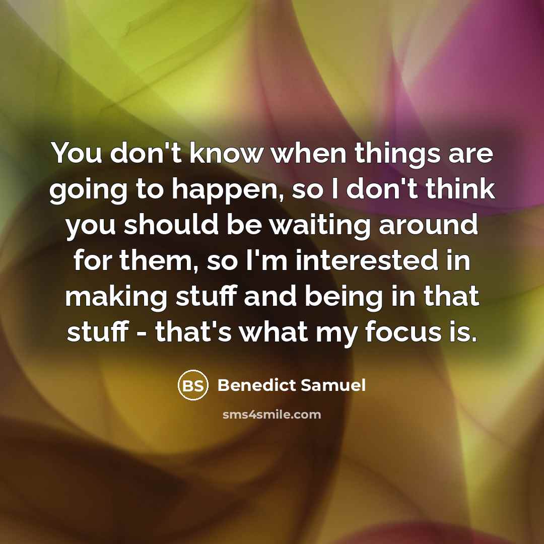 “You don't know when things are going to happen, so I don't think you should be waiting around for them, so I'm interested in making stuff and being in that stuff - that's what my focus is.” quote by Benedict Samuel