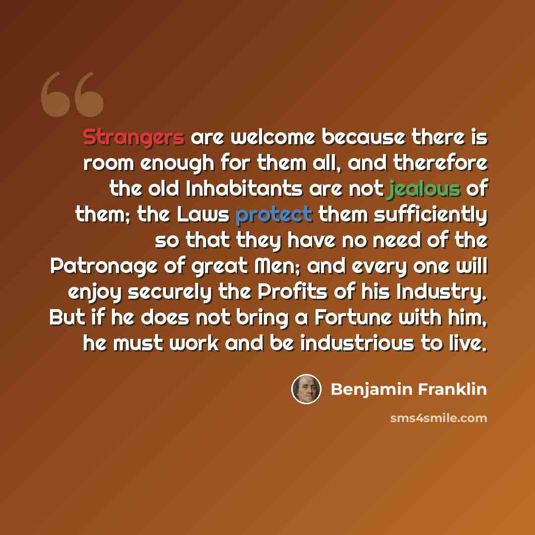 “Strangers are welcome because there is room enough for them all, and therefore the old Inhabitants are not jealous of them; the Laws protect them sufficiently so that they have no need of the Patronage of great Men; and every one will enjoy securely the Profits of his Industry. But if he does not…” quote by Benjamin Franklin