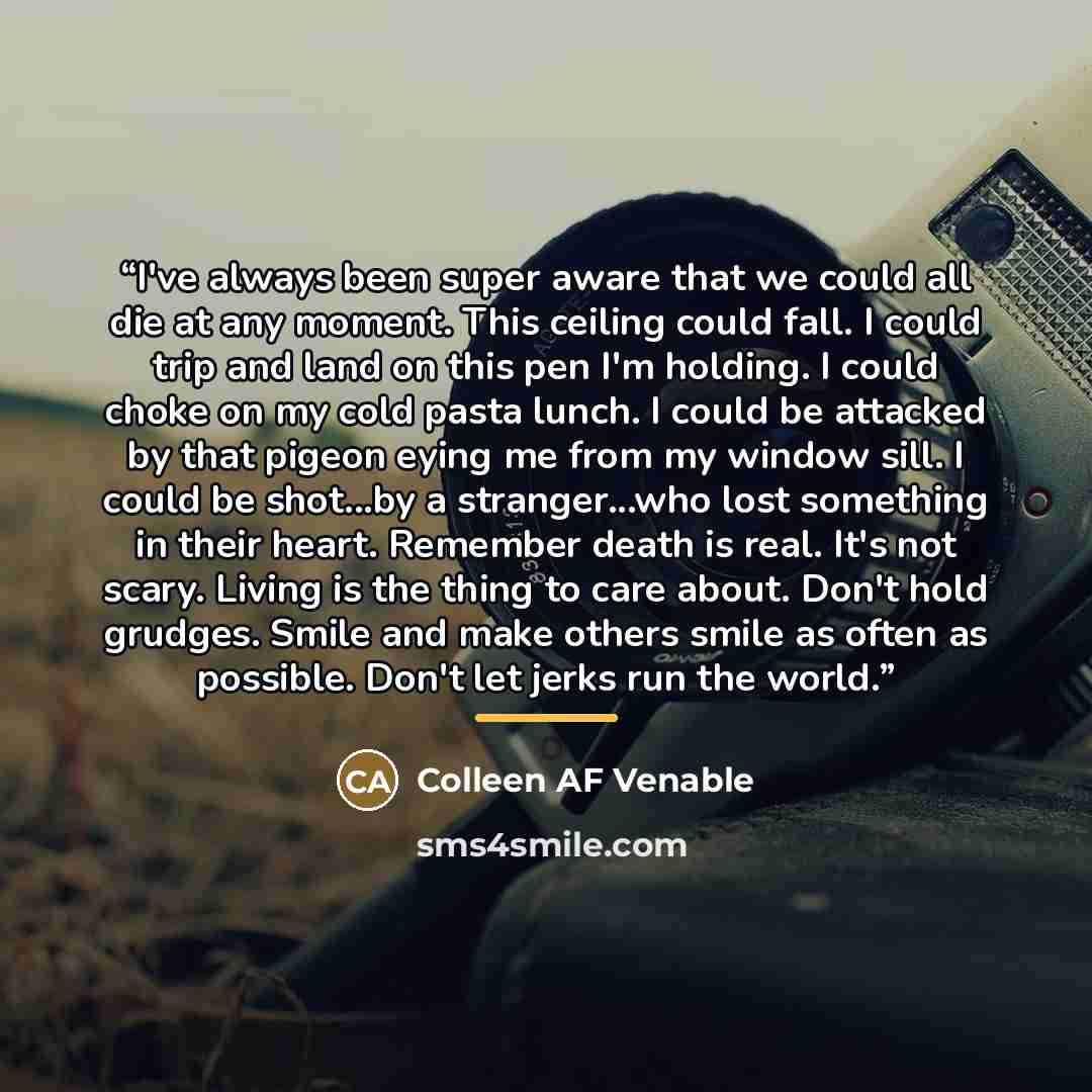 “I've always been super aware that we could all die at any moment. This ceiling could fall. I could trip and land on this pen I'm holding. I could choke on my cold pasta lunch. I could be attacked by that pigeon eying me from my window sill. I could be shot...by a stranger...who lost something in…” quote by Colleen AF Venable
