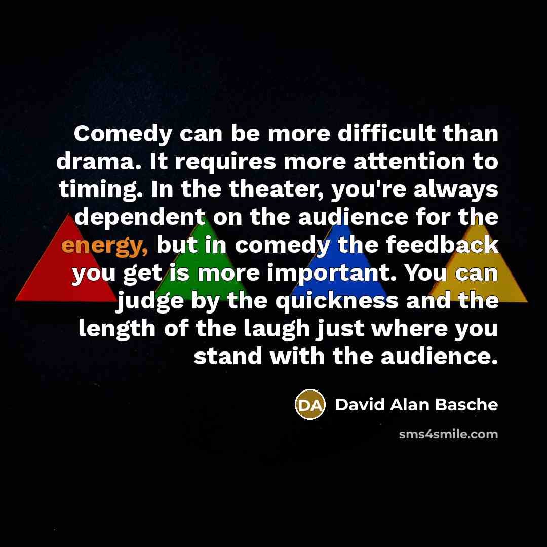 “Comedy can be more difficult than drama. It requires more attention to timing. In the theater, you're always dependent on the audience for the energy, but in comedy the feedback you get is more important. You can judge by the quickness and the length of the laugh just where you stand with the…” quote by David Alan Basche