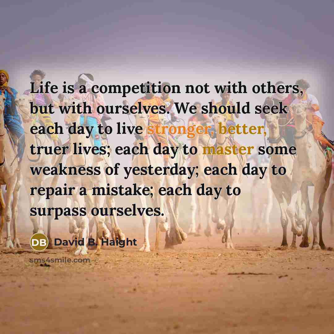 “Life is a competition not with others, but with ourselves. We should seek each day to live stronger, better, truer lives; each day to master some weakness of yesterday; each day to repair a mistake; each day to surpass ourselves.” quote by David B. Haight