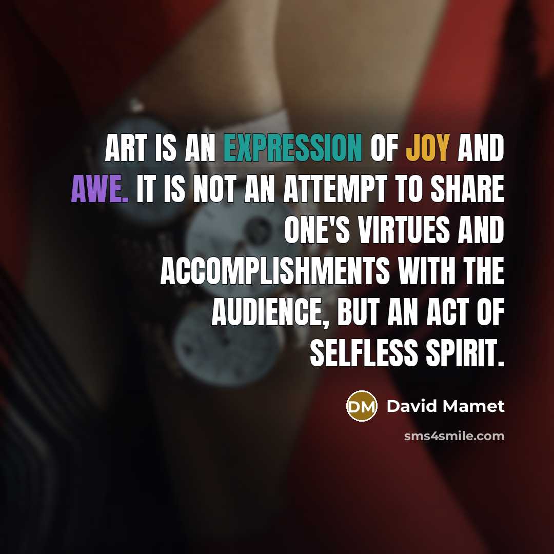 “Art is an expression of joy and awe. It is not an attempt to share one's virtues and accomplishments with the audience, but an act of selfless spirit.” quote by David Mamet