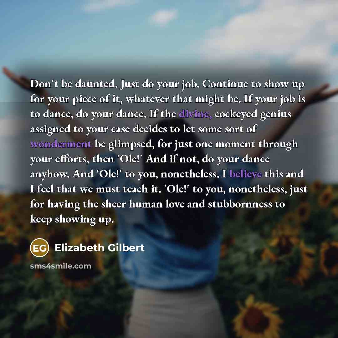 “Don't be daunted. Just do your job. Continue to show up for your piece of it, whatever that might be. If your job is to dance, do your dance. If the divine, cockeyed genius assigned to your case decides to let some sort of wonderment be glimpsed, for just one moment through your efforts, then…” quote by Elizabeth Gilbert