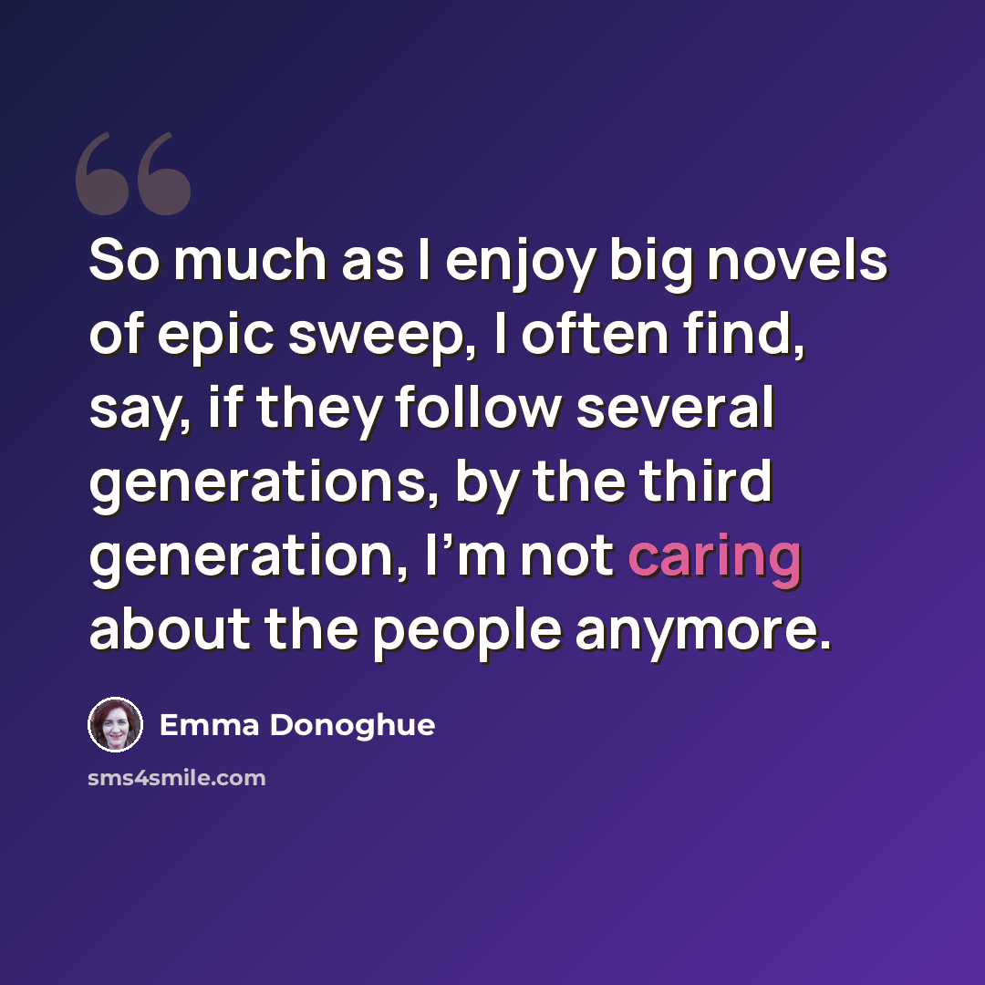 “So much as I enjoy big novels of epic sweep, I often find, say, if they follow several generations, by the third generation, I'm not caring about the people anymore.” quote by Emma Donoghue