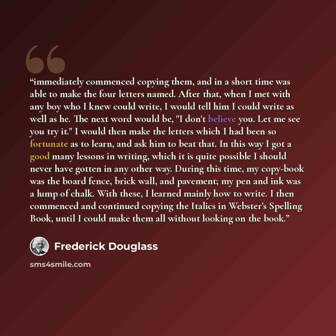 “immediately commenced copying them, and in a short time was able to make the four letters named. After that, when I met with any boy who I knew could write, I would tell him I could write as well as he. The next word would be, "I don't believe you. Let me see you try it." I would then make the…” quote by Frederick Douglass