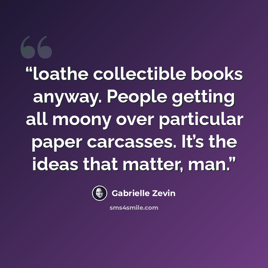 “loathe collectible books anyway. People getting all moony over particular paper carcasses. It’s the ideas that matter, man.” quote by Gabrielle Zevin