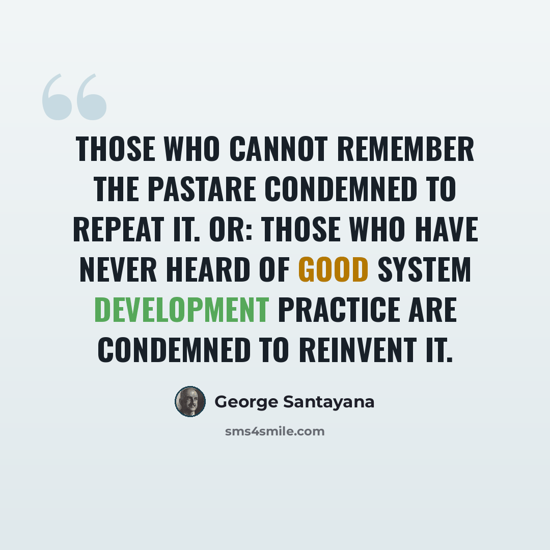“Those who cannot remember the pastare condemned to repeat it. or: Those who have never heard of good system development practice are condemned to reinvent it.” quote by George Santayana