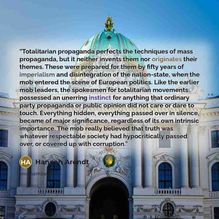 “Totalitarian propaganda perfects the techniques of mass propaganda, but it neither invents them nor originates their themes. These were prepared for them by fifty years of imperialism and disintegration of the nation-state, when the mob entered the scene of European politics. Like the earlier mob…” quote by Hannah Arendt