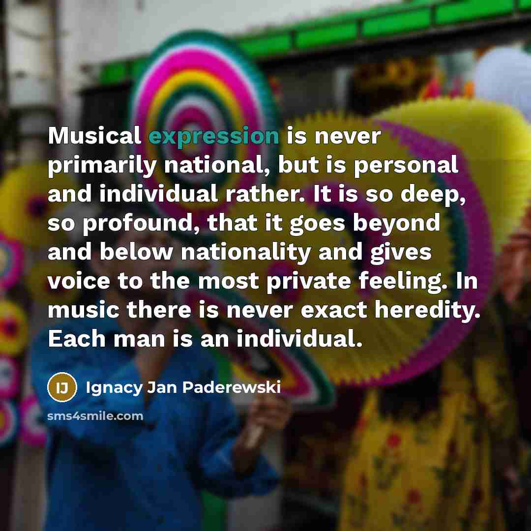 “Musical expression is never primarily national, but is personal and individual rather. It is so deep, so profound, that it goes beyond and below nationality and gives voice to the most private feeling. In music there is never exact heredity. Each man is an individual.” quote by Ignacy Jan Paderewski