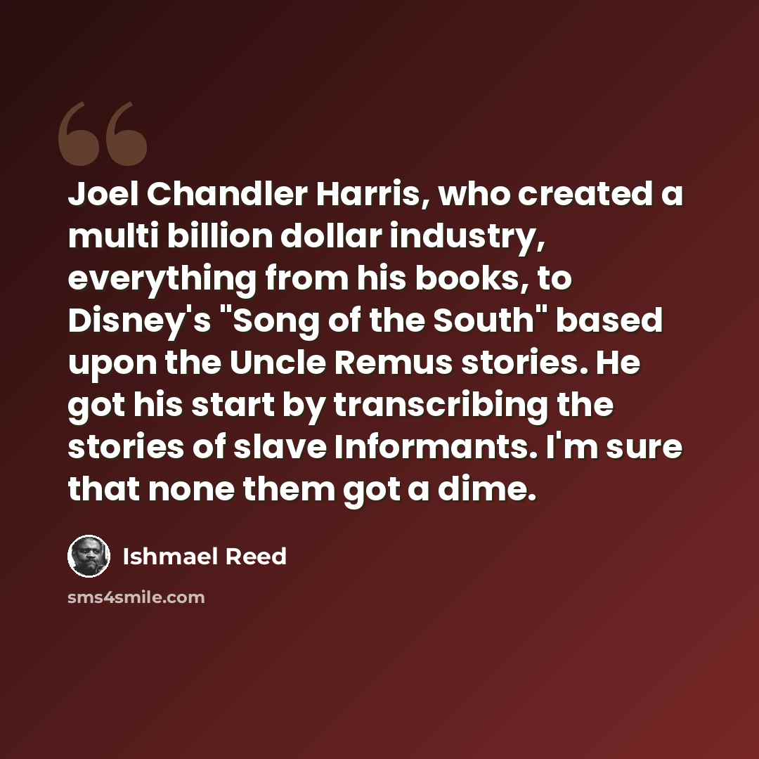 “Joel Chandler Harris, who created a multi billion dollar industry, everything from his books, to Disney's "Song of the South" based upon the Uncle Remus stories. He got his start by transcribing the stories of slave Informants. I'm sure that none them got a dime.” quote by Ishmael Reed