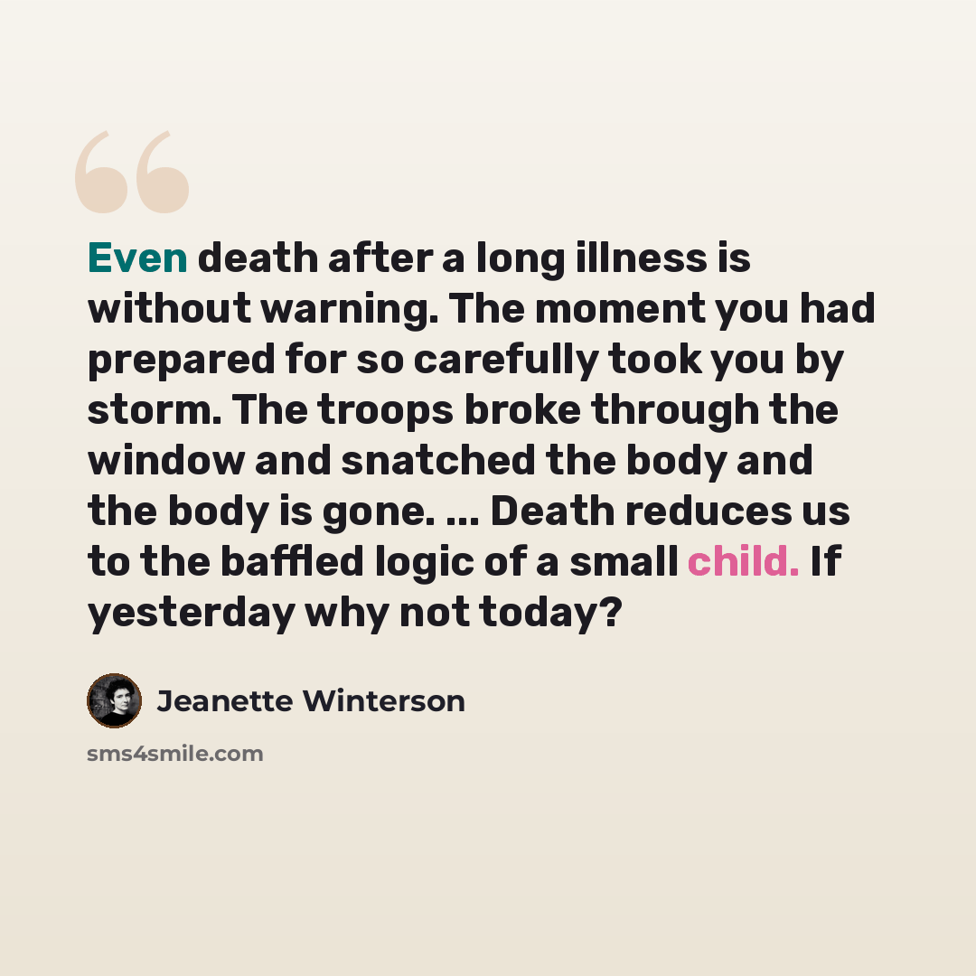 “Even death after a long illness is without warning. The moment you had prepared for so carefully took you by storm. The troops broke through the window and snatched the body and the body is gone. ... Death reduces us to the baffled logic of a small child. If yesterday why not today?” quote by Jeanette Winterson