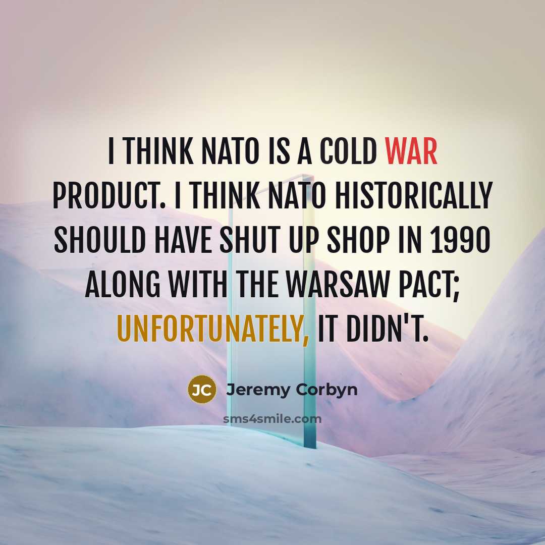 “I think NATO is a Cold War product. I think NATO historically should have shut up shop in 1990 along with the Warsaw Pact; unfortunately, it didn't.” quote by Jeremy Corbyn