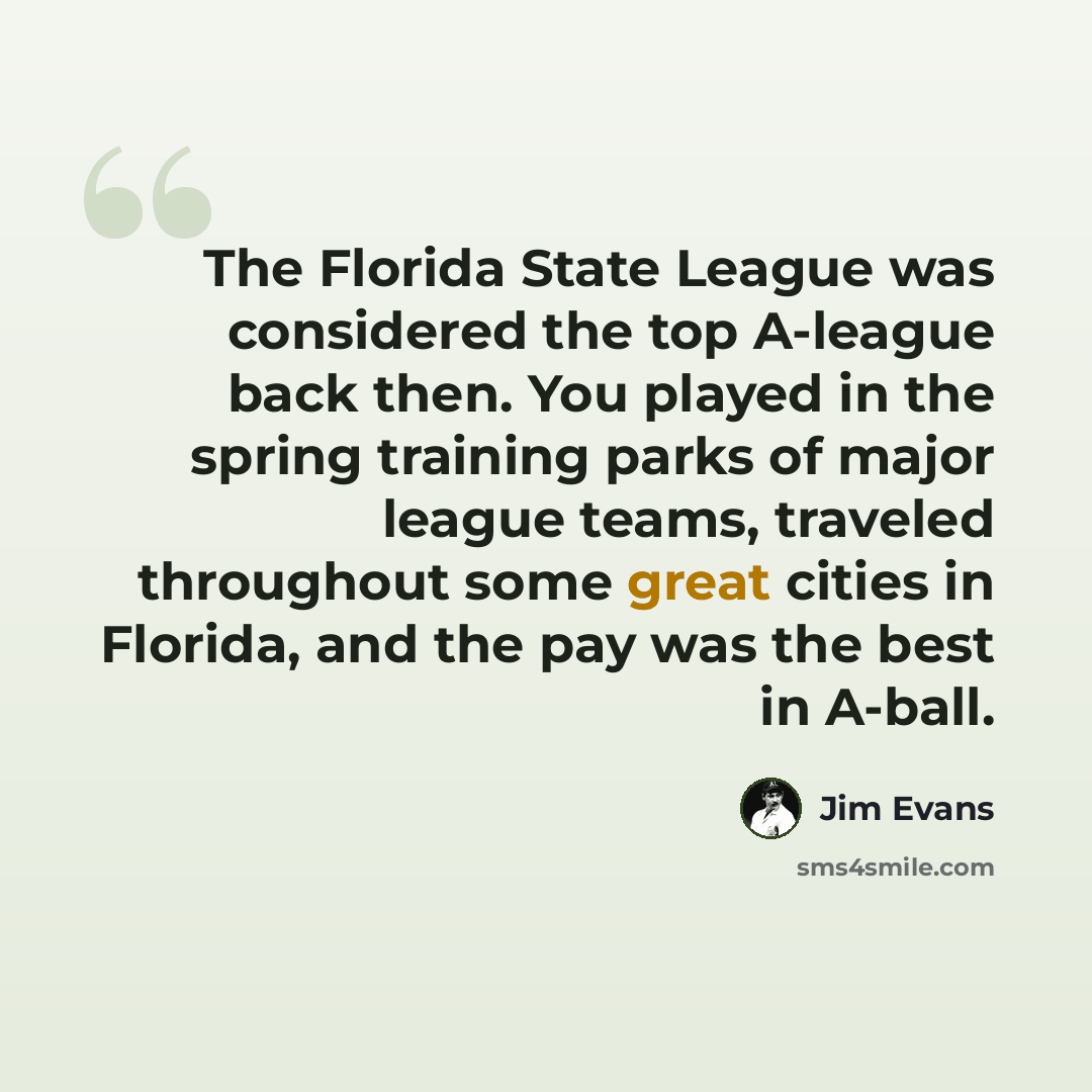 “The Florida State League was considered the top A-league back then. You played in the spring training parks of major league teams, traveled throughout some great cities in Florida, and the pay was the best in A-ball.” quote by Jim Evans