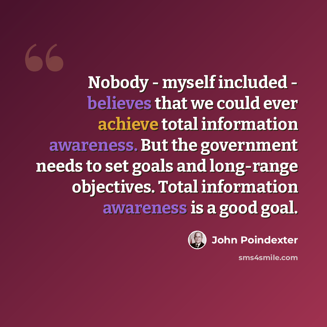 “Nobody - myself included - believes that we could ever achieve total information awareness. But the government needs to set goals and long-range objectives. Total information awareness is a good goal.” quote by John Poindexter