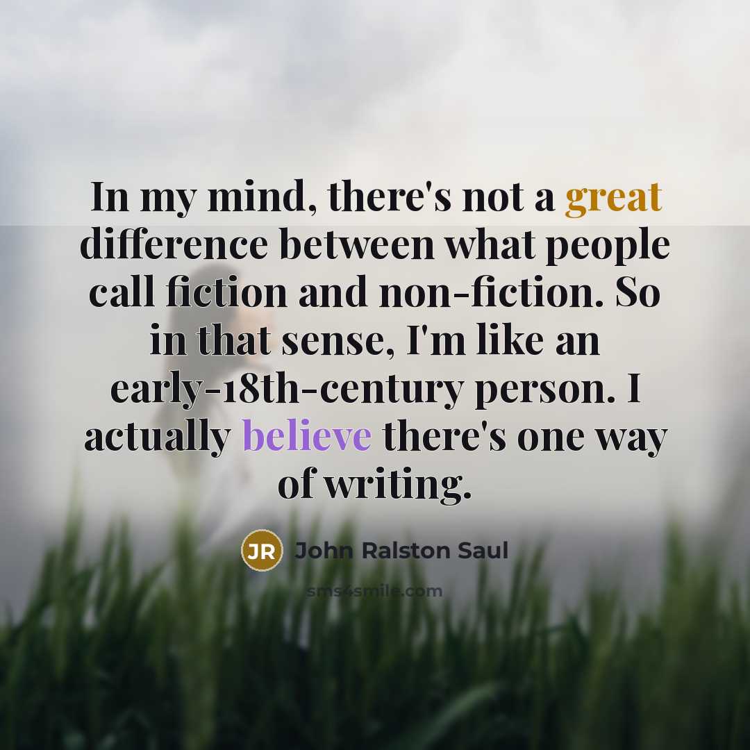 “In my mind, there's not a great difference between what people call fiction and non-fiction. So in that sense, I'm like an early-18th-century person. I actually believe there's one way of writing.” quote by John Ralston Saul