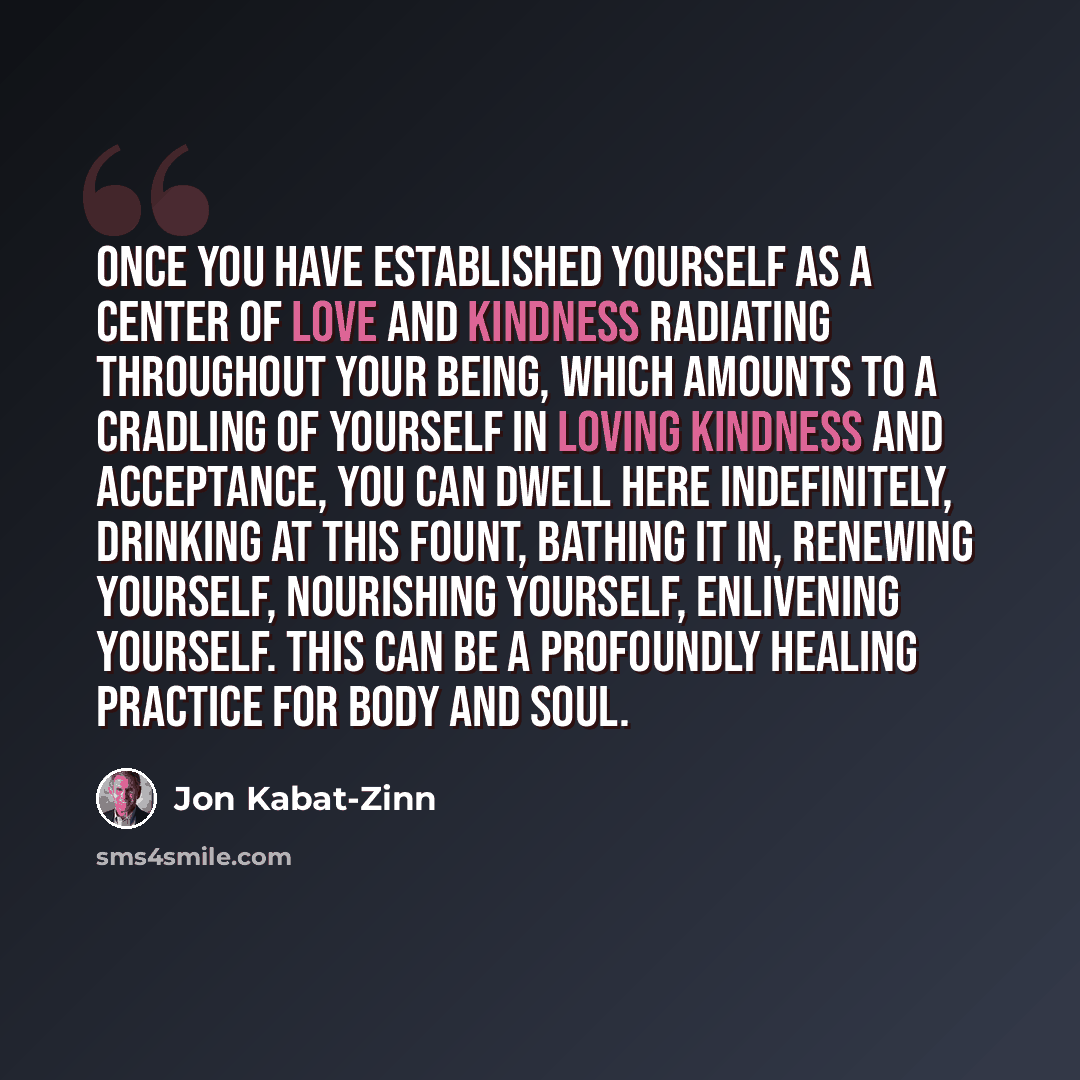 “Once you have established yourself as a center of love and kindness radiating throughout your being, which amounts to a cradling of yourself in loving kindness and acceptance, you can dwell here indefinitely, drinking at this fount, bathing it in, renewing yourself, nourishing yourself, enlivening…” quote by Jon Kabat-Zinn