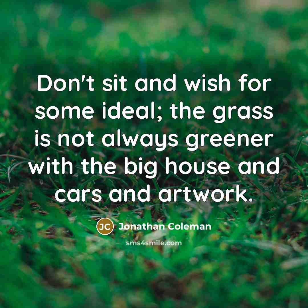 “Don't sit and wish for some ideal; the grass is not always greener with the big house and cars and artwork.” quote by Jonathan Coleman